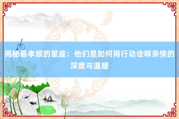 揭秘最孝顺的星座：他们是如何用行动诠释亲情的深度与温暖